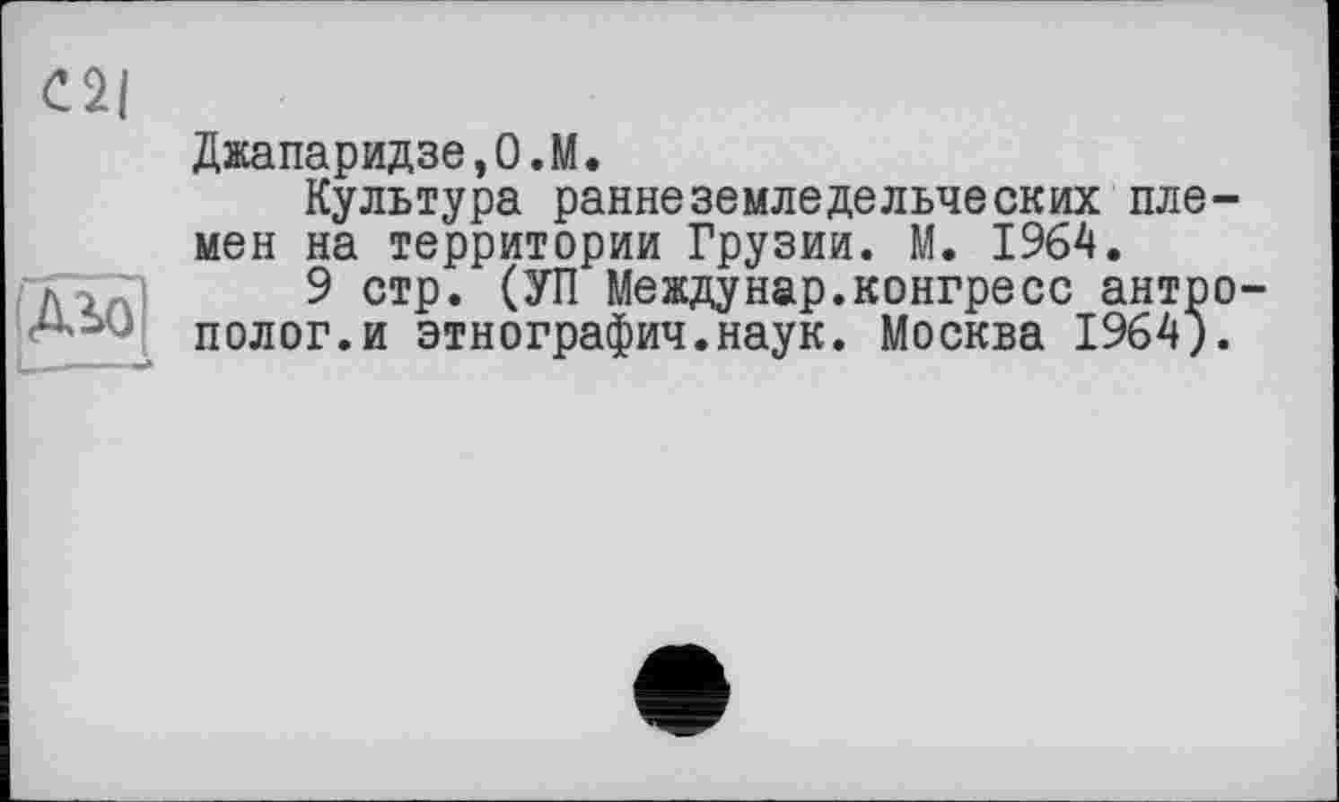 ﻿Джапаридзе,0.М.
Культура раннеземледельческих пле мен на территории Грузии. М. 1964.
9 стр. (УП Meждунар.конгресс антр полог.и этнографии.наук. Москва 1964)